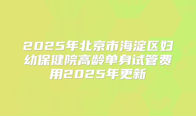 2025年北京市海淀区妇幼保健院高龄单身试管费用2025年更新
