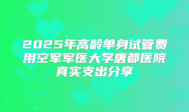 2025年高龄单身试管费用空军军医大学唐都医院真实支出分享