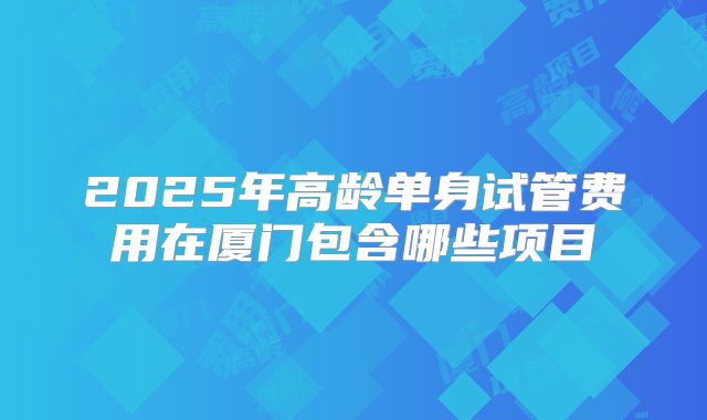 2025年高龄单身试管费用在厦门包含哪些项目