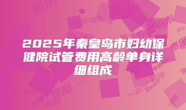 2025年秦皇岛市妇幼保健院试管费用高龄单身详细组成