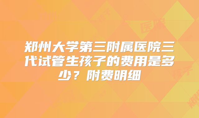 郑州大学第三附属医院三代试管生孩子的费用是多少？附费明细