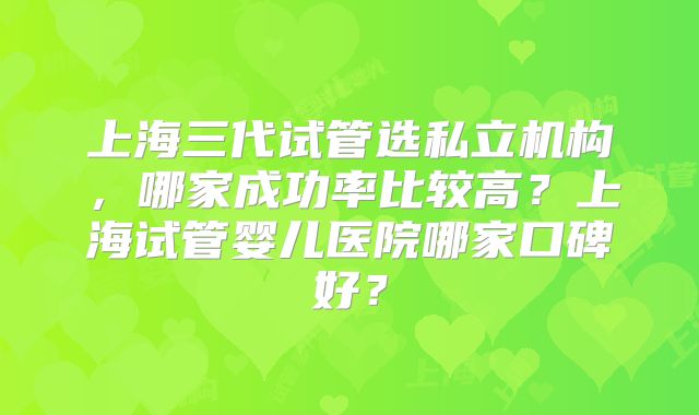 上海三代试管选私立机构,哪家成功率比较高?上海试管婴儿医院哪家口碑好?