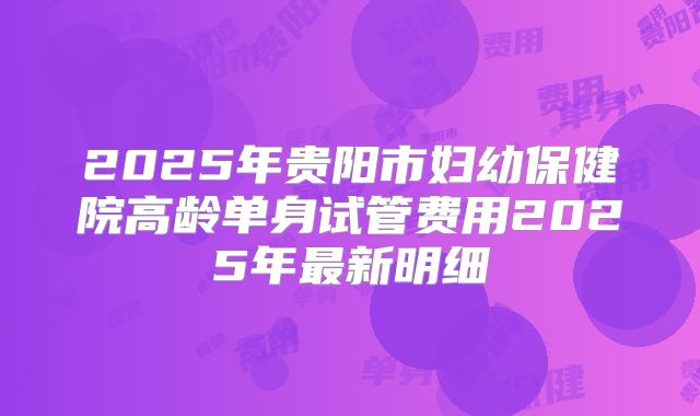 2025年贵阳市妇幼保健院高龄单身试管费用2025年最新明细