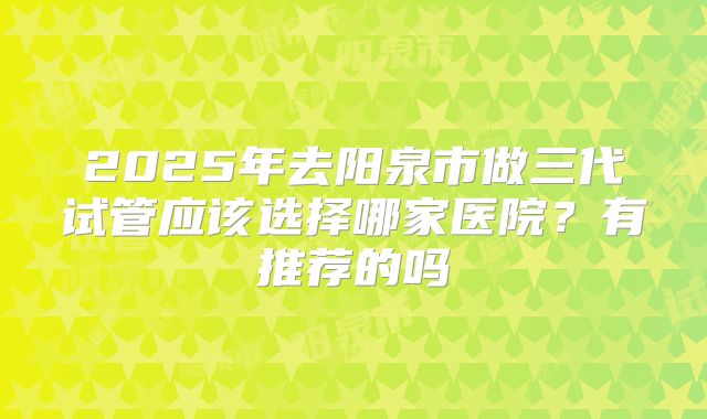 2025年去阳泉市做三代试管应该选择哪家医院？有推荐的吗