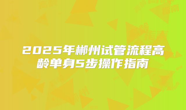 2025年郴州试管流程高龄单身5步操作指南
