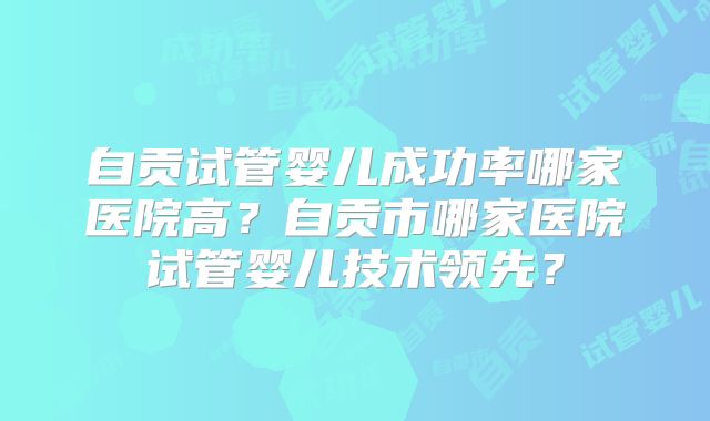 自贡试管婴儿成功率哪家医院高?自贡市哪家医院试管婴儿技术领先?