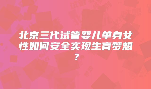 北京三代试管婴儿单身女性如何安全实现生育梦想?