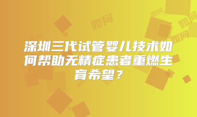深圳三代试管婴儿技术如何帮助无精症患者重燃生育希望？