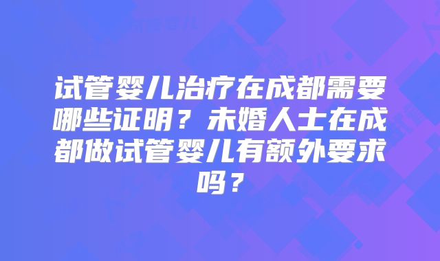 试管婴儿治疗在成都需要哪些证明？未婚人士在成都做试管婴儿有额外要求吗？