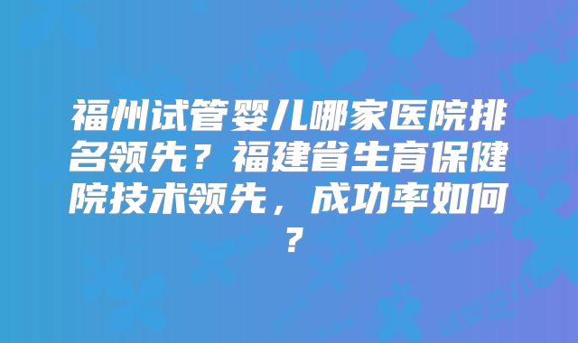 福州试管婴儿哪家医院排名领先?福建省生育保健院技术领先,成功率如何?