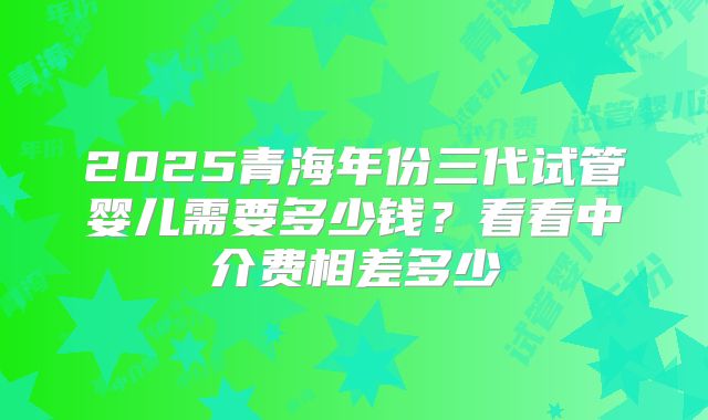2025青海年份三代试管婴儿需要多少钱?看看中介费相差多少