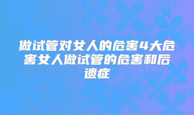 做试管对女人的危害4大危害女人做试管的危害和后遗症