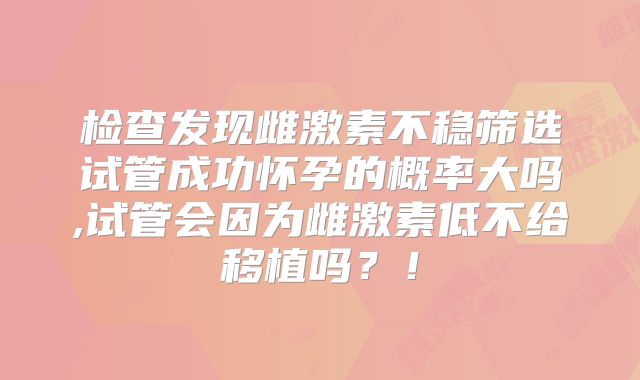 检查发现雌激素不稳筛选试管成功怀孕的概率大吗,试管会因为雌激素低不给移植吗?!