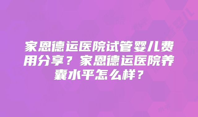 家恩德运医院试管婴儿费用分享？家恩德运医院养囊水平怎么样？