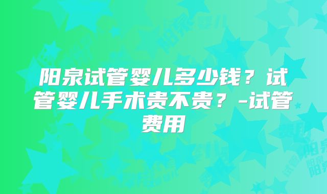 阳泉试管婴儿多少钱?试管婴儿手术贵不贵?-试管费用