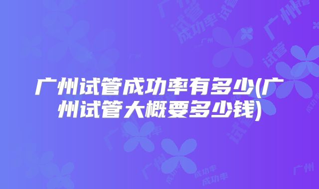 广州试管成功率有多少(广州试管大概要多少钱)