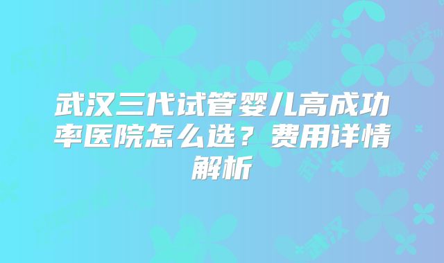 武汉三代试管婴儿高成功率医院怎么选?费用详情解析