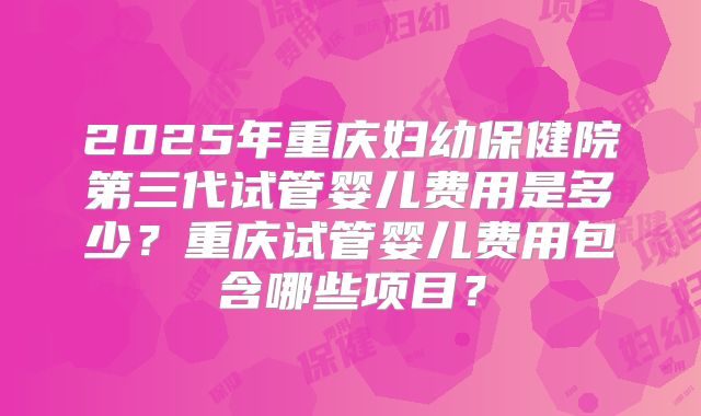 2025年重庆妇幼保健院第三代试管婴儿费用是多少?重庆试管婴儿费用包含哪些项目?