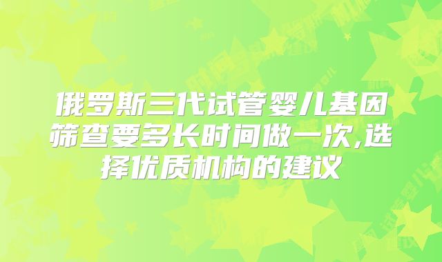俄罗斯三代试管婴儿基因筛查要多长时间做一次,选择优质机构的建议