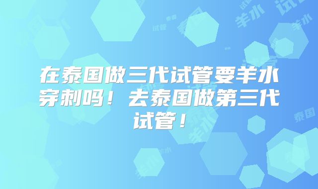 在泰国做三代试管要羊水穿刺吗！去泰国做第三代试管！