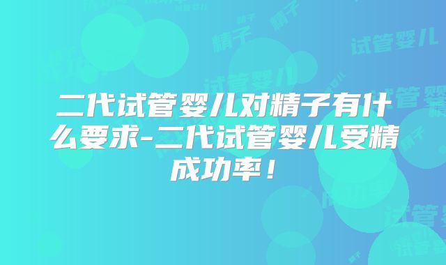 二代试管婴儿对精子有什么要求-二代试管婴儿受精成功率!