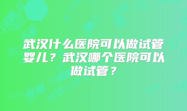 武汉什么医院可以做试管婴儿?武汉哪个医院可以做试管?