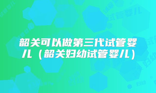 韶关可以做第三代试管婴儿（韶关妇幼试管婴儿）