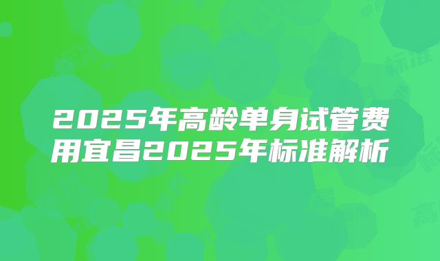 2025年高龄单身试管费用宜昌2025年标准解析