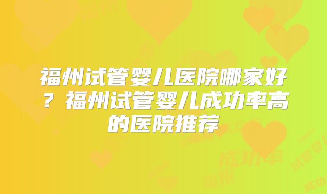 福州试管婴儿医院哪家好?福州试管婴儿成功率高的医院推荐