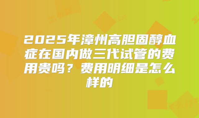 2025年漳州高胆固醇血症在国内做三代试管的费用贵吗?费用明细是怎么样的