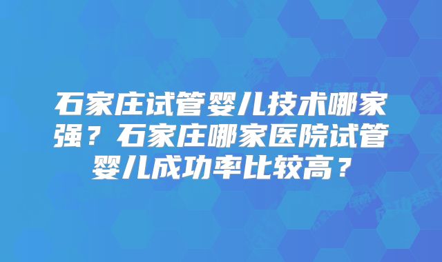 石家庄试管婴儿技术哪家强？石家庄哪家医院试管婴儿成功率比较高？