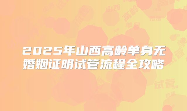 2025年山西高龄单身无婚姻证明试管流程全攻略