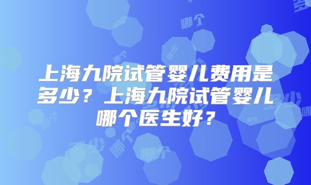 上海九院试管婴儿费用是多少？上海九院试管婴儿哪个医生好？