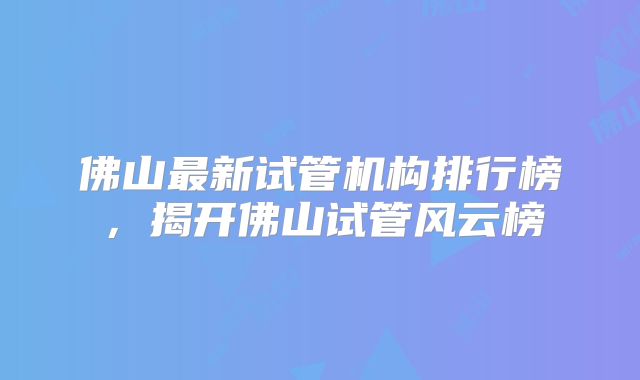 佛山最新试管机构排行榜,揭开佛山试管风云榜