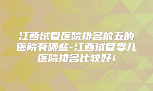 江西试管医院排名前五的医院有哪些-江西试管婴儿医院排名比较好！