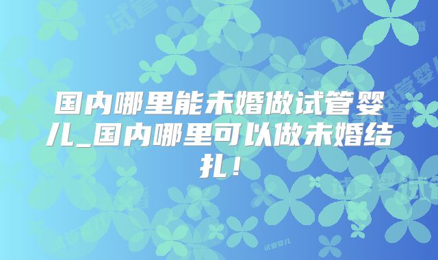国内哪里能未婚做试管婴儿_国内哪里可以做未婚结扎！