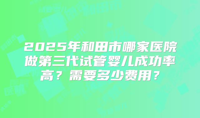 2025年和田市哪家医院做第三代试管婴儿成功率高?需要多少费用?