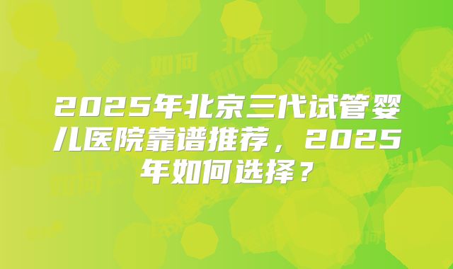 2025年北京三代试管婴儿医院靠谱推荐,2025年如何选择?