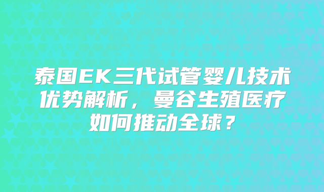 泰国EK三代试管婴儿技术优势解析,曼谷生殖医疗如何推动全球?
