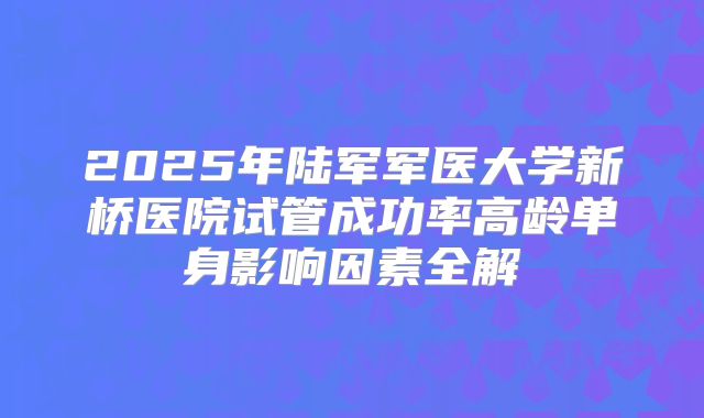 2025年陆军军医大学新桥医院试管成功率高龄单身影响因素全解