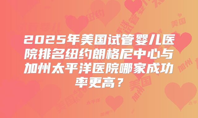 2025年美国试管婴儿医院排名纽约朗格尼中心与加州太平洋医院哪家成功率更高?