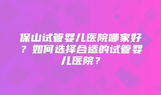 保山试管婴儿医院哪家好?如何选择合适的试管婴儿医院?