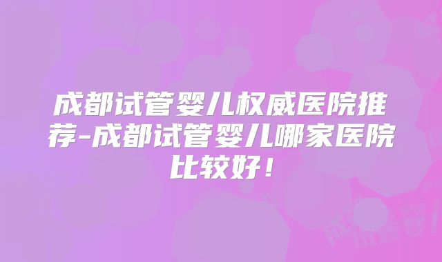 成都试管婴儿权威医院推荐-成都试管婴儿哪家医院比较好！
