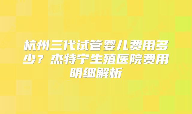 杭州三代试管婴儿费用多少?杰特宁生殖医院费用明细解析