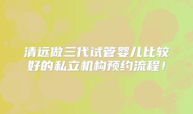 清远做三代试管婴儿比较好的私立机构预约流程!