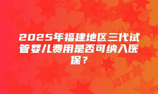 2025年福建地区三代试管婴儿费用是否可纳入医保？