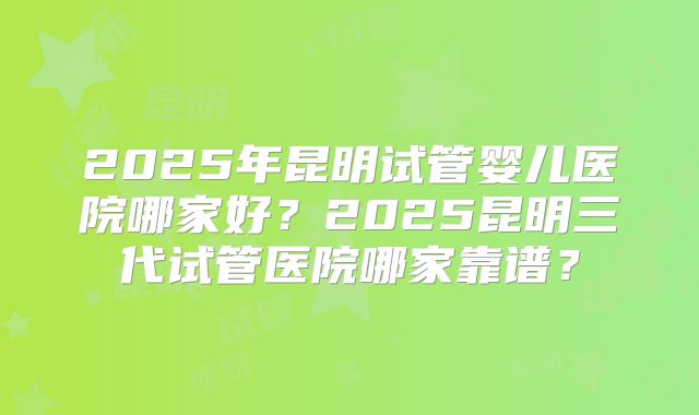 2025年昆明试管婴儿医院哪家好？2025昆明三代试管医院哪家靠谱？