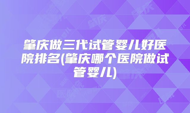 肇庆做三代试管婴儿好医院排名(肇庆哪个医院做试管婴儿)