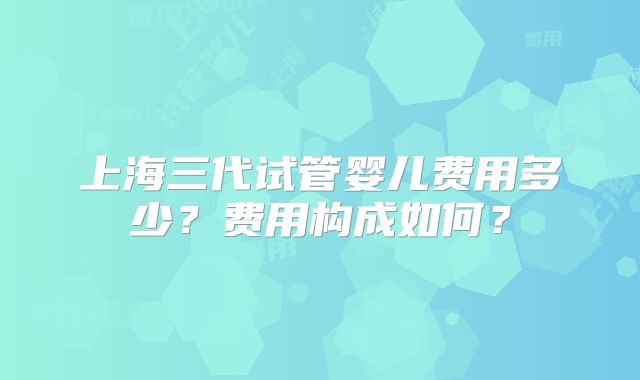 上海三代试管婴儿费用多少？费用构成如何？
