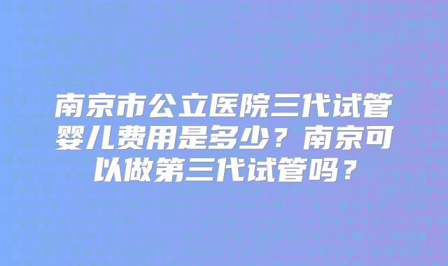 南京市公立医院三代试管婴儿费用是多少？南京可以做第三代试管吗？